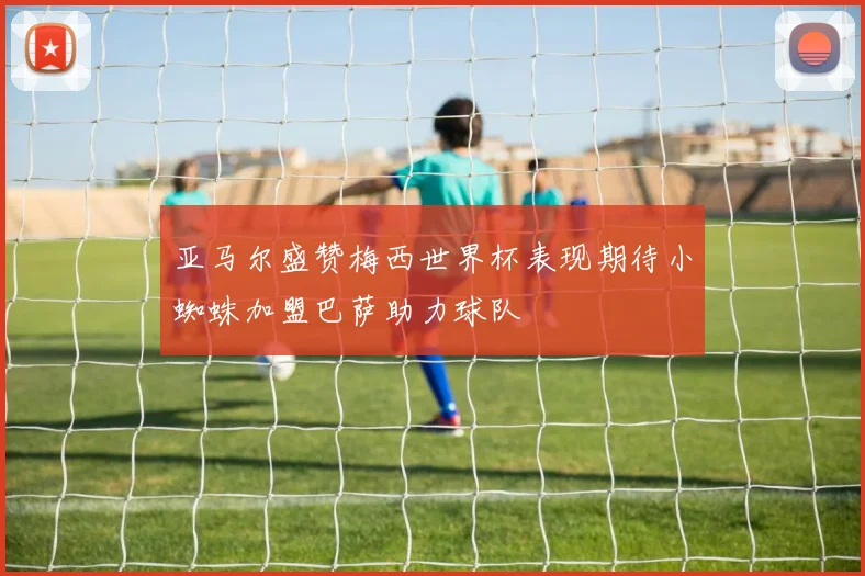 亚马尔盛赞梅西世界杯表现期待小蜘蛛加盟巴萨助力球队