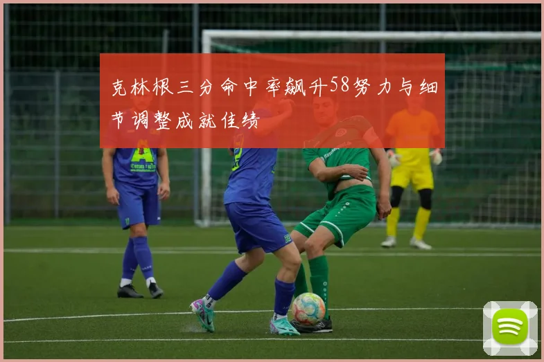 克林根三分命中率飙升58努力与细节调整成就佳绩