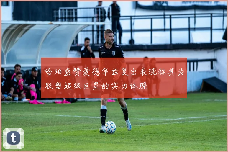哈珀盛赞爱德华兹复出表现称其为联盟超级巨星的实力体现