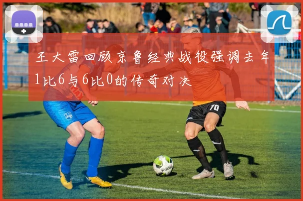 王大雷回顾京鲁经典战役强调去年1比6与6比0的传奇对决