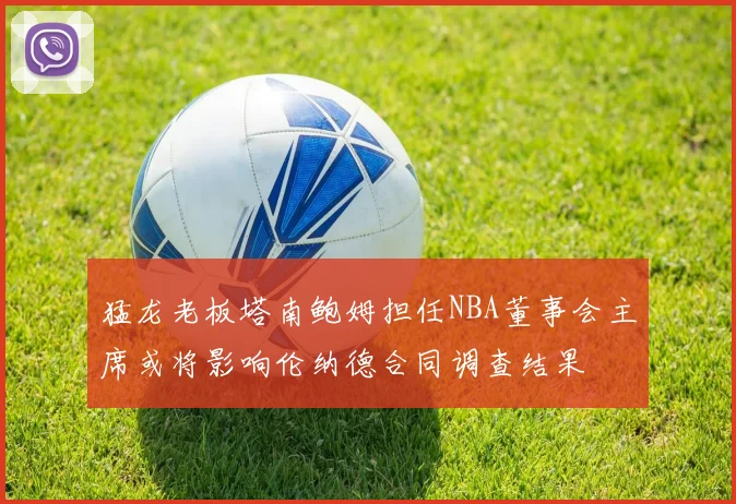 猛龙老板塔南鲍姆担任NBA董事会主席或将影响伦纳德合同调查结果