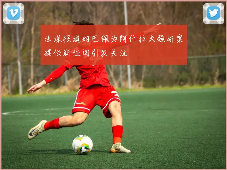 法媒报道姆巴佩为阿什拉夫强奸案提供新证词引发关注