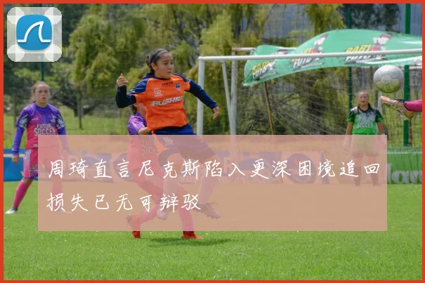 周琦直言尼克斯陷入更深困境追回损失已无可辩驳