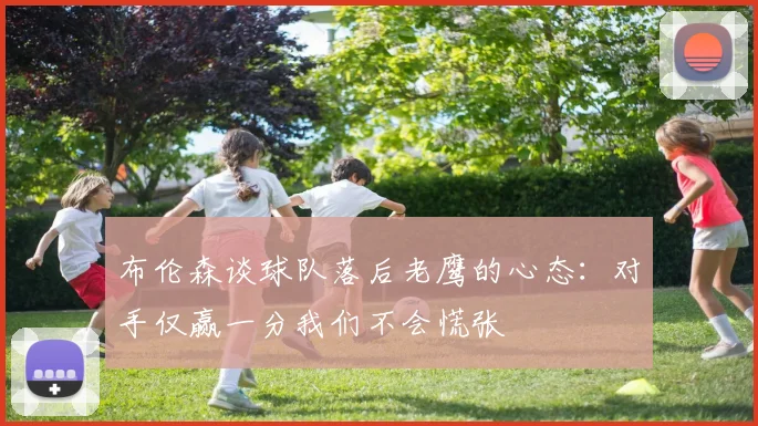 布伦森谈球队落后老鹰的心态：对手仅赢一分我们不会慌张