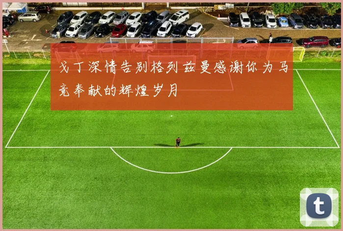 戈丁深情告别格列兹曼感谢你为马竞奉献的辉煌岁月