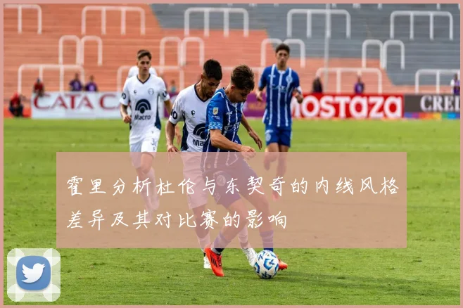 霍里分析杜伦与东契奇的内线风格差异及其对比赛的影响