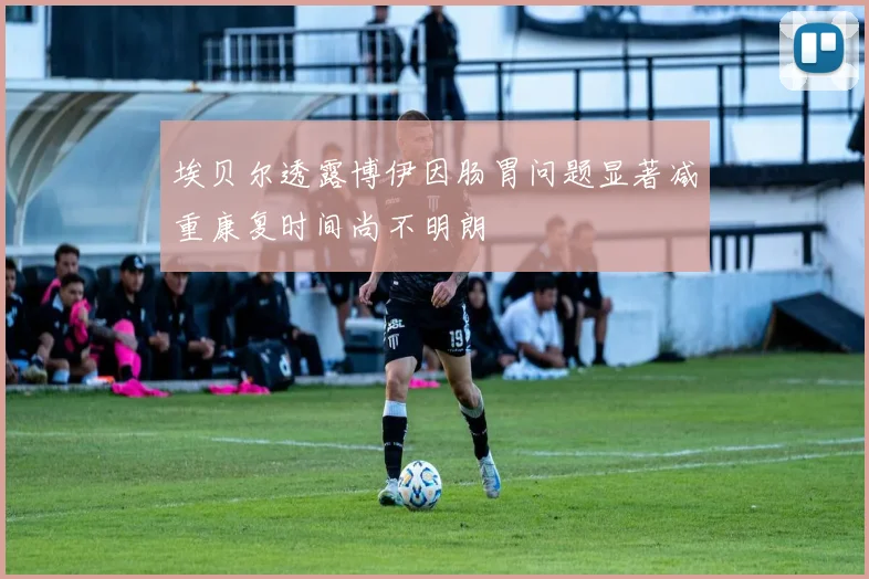 埃贝尔透露博伊因肠胃问题显著减重康复时间尚不明朗