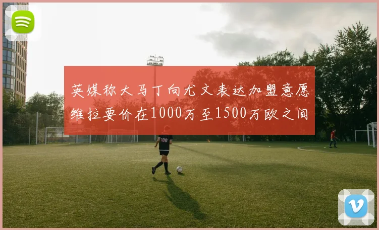 英媒称大马丁向尤文表达加盟意愿维拉要价在1000万至1500万欧之间