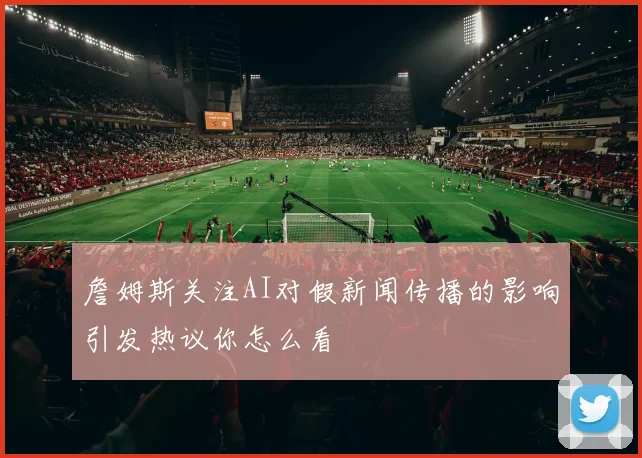 詹姆斯关注AI对假新闻传播的影响引发热议你怎么看