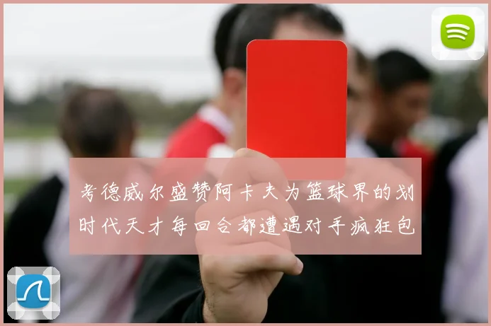 考德威尔盛赞阿卡夫为篮球界的划时代天才每回合都遭遇对手疯狂包夹挑战