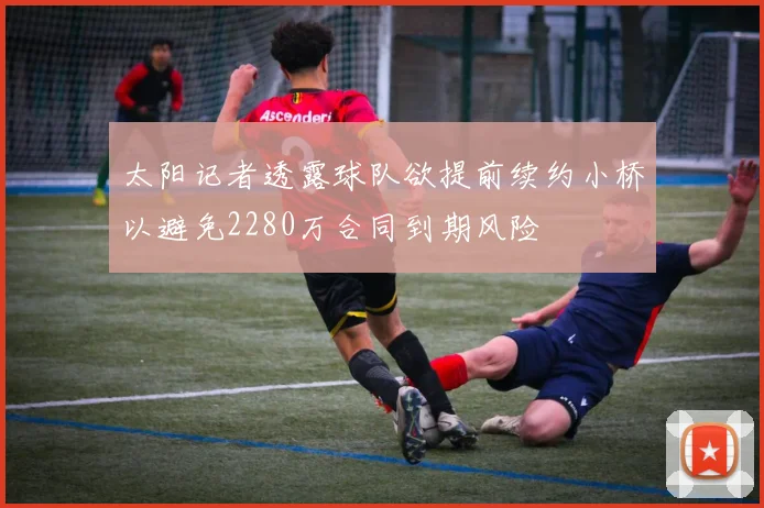 太阳记者透露球队欲提前续约小桥以避免2280万合同到期风险