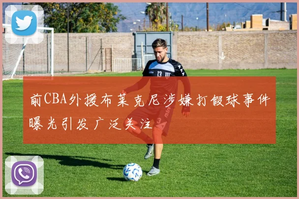 前CBA外援布莱克尼涉嫌打假球事件曝光引发广泛关注