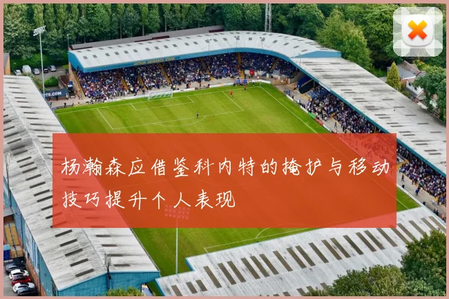 杨瀚森应借鉴科内特的掩护与移动技巧提升个人表现