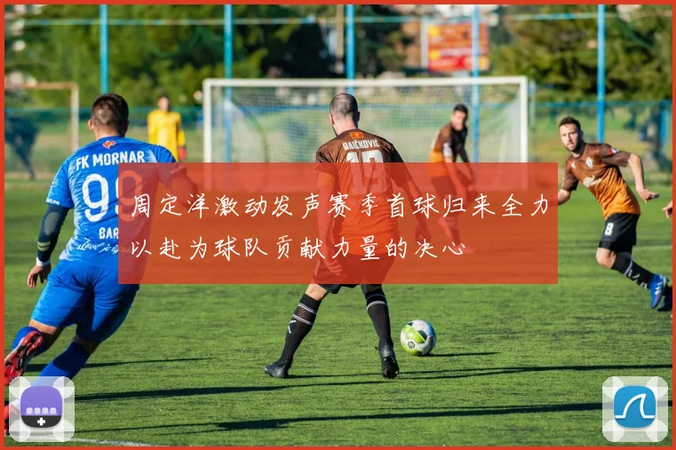 周定洋激动发声赛季首球归来全力以赴为球队贡献力量的决心