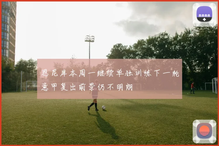恩昆库本周一继续单独训练下一轮意甲复出前景仍不明朗