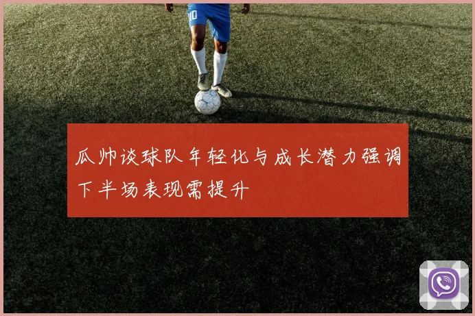 瓜帅谈球队年轻化与成长潜力强调下半场表现需提升