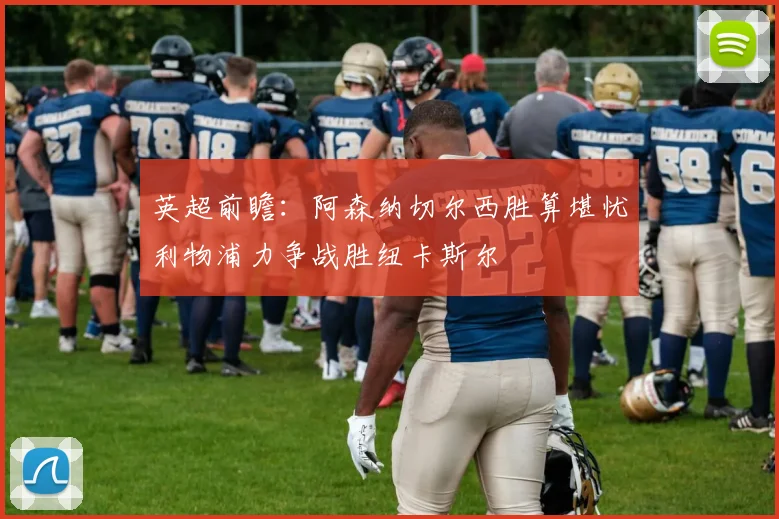 英超前瞻：阿森纳切尔西胜算堪忧利物浦力争战胜纽卡斯尔
