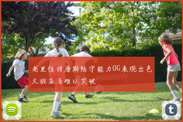 老里惊讶唐斯防守能力OG表现出色文班亚马难以突破