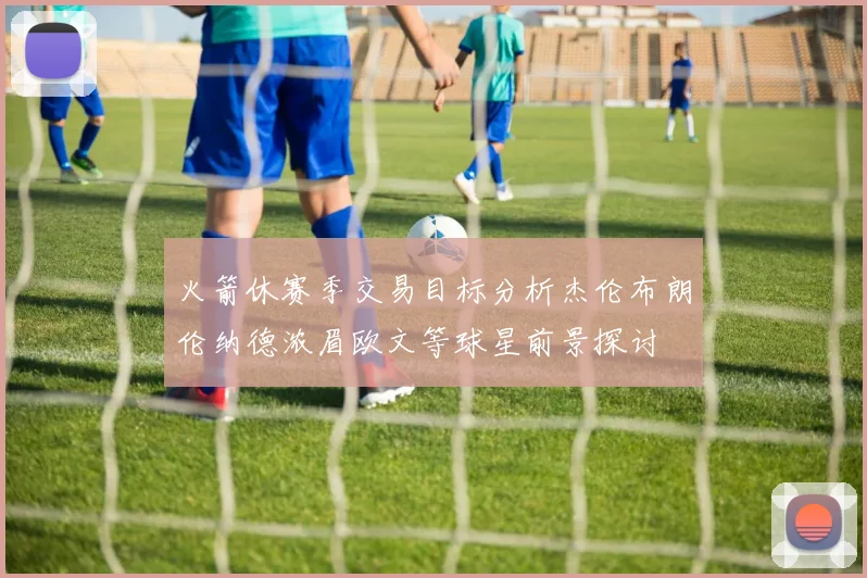 火箭休赛季交易目标分析杰伦布朗伦纳德浓眉欧文等球星前景探讨