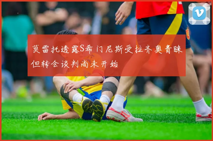 莫雷托透露S希门尼斯受拉齐奥青睐但转会谈判尚未开始