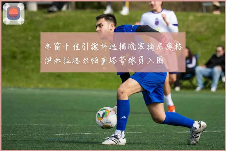 冬窗十佳引援评选揭晓塞梅尼奥格伊加拉格尔帕奎塔等球员入围